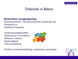 Didactiek in Balans Onderdelen terugkoppeling: Kennisoverdracht – Kennisconstructie (met/zonder ict)  Frequentie nu Gewenste frequentie Ondersteuningsbehoeftes Infrastructuur en hardware Software / content Deskundigheid Visie-ontwikkeling Profiel ict-schoolontwikkeling, competentie, opvattingen 