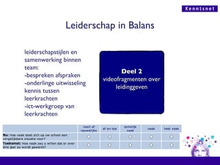 Leiderschap in Balans leiderschapstijlen en samenwerking binnen team: -bespreken afspraken -onderlinge uitwisseling kennis tussen leerkrachten -ict-werkgroep van leerkrachten Deel 2 videofragmenten over leidinggeven 