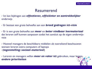 Resumerend Ict kan bijdragen aan  effectiever, efficiënter en aantrekkelijker  onderwijs Er bestaat een grote behoefte aan een  breed gedragen ict-visie Er is een grote behoefte aan  meer   en  beter vindbaar leermateriaal  dat leraren zelf kunnen aanpassen zodat het aansluit op de eigen onderwijs-visie Hoewel managers de beschikbare middelen als toereikend beschouwen wensen leraren extra computers of laptops  ( tegenstelling: sociaal-materieel ) Leraren en managers willen  meer en vaker ict  gebruiken, maar leggen  andere prioriteiten 