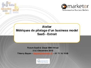 Atelier Métriques de pilotage d’un business model SaaS - Extrait Forum SaaS & Cloud IBM Virtuel   2 & 3 Décembre 2010 Thierry Bayon – tbayon@marketor.fr – 01 71 16 19 60 