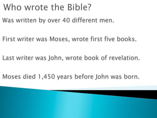 Who wrote the Bible?
Was written by over 40 different men.


First writer was Moses, wrote first five books.


Last writer was John, wrote book of revelation.


Moses died 1,450 years before John was born.
 