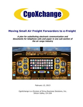 Moving Small Air Freight Forwarders to e-Freight

       A plan for substituting electronic communication and
   documents for telephone calls and paper in one sub-section of
                       the air cargo industry




                            February 12, 2013


        CgoXchange is a Division of Sirius Business Solutions, Inc.
                         Silicon Valley, CA USA
 