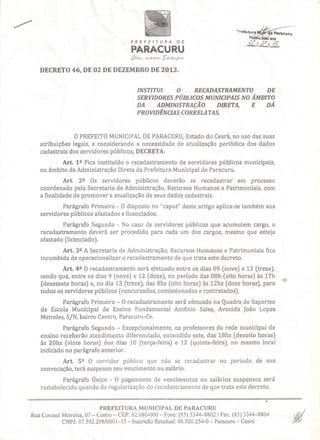 'I.)IIt.lf:l!'í~'"

PREFEITURA

Parncuru

DE

PARACURU
tr~
te-~!NwHriJ-

DECRETO 46, DE 02 DE DEZEMBRO DE 2013.

INSTITUI
O
RECADASTRAMENTO
DE
SERVIDORES PÚBLICOS MUNICIPAIS NO ÂMBITO
DA
ADMINISTRAÇÃO
DIRETA,
E
DÁ
PROVIDÊNCIAS CORRELATAS.

----,/
O PREFEITOMUNICIPAL PARACURU, stado do Ceará, no uso das suas
DE
E
atribuições legais, e considerando a necessidade de atualização periódica dos dados
cadastrais dos servidores públicos, DECRETA:
Art. 1 º Fica instituído o recadastramento de servidores públicos municipais,
no âmbito da Administração Direta da Prefeitura Municipal de Paracuru.
Art. 2º Os servidores públicos deverão se recadastrar em processo
coordenado pela Secretaria de Administração, Recursos Humanos e Patrimoniais, com
a finalidade de promover a atualização de seus dados cadastrais.
Parágrafo Primeiro - O disposto no "caput'' deste artigo aplica-se também aos
servidores públicos afastados e licenciados.
Parágrafo Segundo - No caso de servidores públicos que acumulem cargo, o
recadastramento deverá ser procedido para cada um dos cargos, mesmo que esteja
afastado (licenciado).
Art. 3º A Secretaria de Administração, Recursos Humanos e Patrimoniais fica
incumbida de operacionalizar o recadastramento de que trata este decreto.
Art. 4º O recadastramento será efetuado entre os dias 09 (nove) e 13 (treze),
sendo que, entre os dias 9 (nove) e 12 (doze), no período das 08h (oito horas) às 17h
(dezessete horas) e, no dia 13 (treze), das 8hs (oito horas) às 12hs (doze horas), para
todos os servidores públicos (concursados, comissíonados e contratados).
Parágrafo Primeiro - O recadastramento será efetuado na Quadra de Esportes
da Escola Municipal de Ensino Fundamental Antônio Sales, Avenida João Lopes
Meireles, SjN, bairro Centro, Paracuru-Ce.
Parágrafo Segundo - Excepcionalmente, os professores da rede municipal de
ensino receberão atendimento diferenciado, entendido este, das 18hs (dezoito horas)
às 20hs (vinte horas) dos dias 10 (terça-feira) e 12 (quinta-feira), no mesmo local
indicado no parágrafo anterior.
Art. 5º O servidor público que não se recadastrar
convocação, terá suspenso seu vencimento ou salário.

no período de sua

Parágrafo Único - O pagamento de vencimentos ou salários suspensos será
restabelecido quando da regularização do recadastramento de que trata este decreto .
.•.
PREFEITURA MUNICIPAL DE PARACURU
Rua Coronel Meireles, 07 - Centro - CEP: 62.680-000 - Fone: (85) 3344-8802 / Fax: (85) 3344-8804
CNPJ: 07.592.298/0001-15 - Inscricão Estadual: 06.920.254-0 - Paracuru - Ceará

 