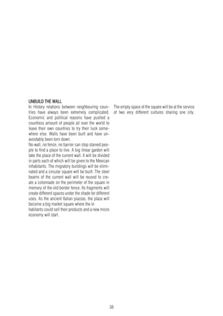 38
UNBUILD THE WALL
In History relations between neighbouring coun-
tries have always been extremely complicated.
Economic and political reasons have pushed a
countless amount of people all over the world to
leave their own countries to try their luck some-
where else. Walls have been built and have un-
avoidably been torn down.
No wall, no fence, no barrier can stop starved peo-
ple to find a place to live. A big linear garden will
take the place of the current wall. It will be divided
in parts each of which will be given to the Mexican
inhabitants. The migratory buildings will be elimi-
nated and a circular square will be built. The steel
beams of the current wall will be reused to cre-
ate a colonnade on the perimeter of the square in
memory of the old border fence. Its fragments will
create different spaces under the shade for different
uses. As the ancient Italian piazzas, the plaza will
become a big market square where the in
habitants could sell their products and a new micro
economy will start.
The empty space of the square will be at the service
of two very different cultures sharing one city.
 
