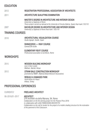 4
ARCHITECT
2TR Architetti via della Marrana, 94, Rome
Collaboration on the the winning project for the Piranesi Price 2016
in collaboration with LUIGI FRANCIOSINI ARCHITETTO
Collaboration on the call for tender for the project of a mobile shading structure for the restoration
of the pavement of the Colosseum.
TRAINING COURSES
REGISTRATION PROFESSIONAL ASSOCIATION OF ARCHITECTS
ARCHITECTURE QUALIFYING EXAMINATION
MASTER’S DEGREE IN ARCHITECTURE AND INTERIOR DESIGN
University La Sapienza of Rome
Thesis project carried out abroad at the University of Coruña (Galicia, Spain) final mark:110/110
2018
2015
2012
CURRENTLY
06-2016/01-2017
ARCHITECTURAL VISUALIZATION COURSE
Studio Agraph, Seville, Spain
RHINOCEROS + VRAY COURSE
CanvasCGA studio
ELEMENTARY REVIT COURSE
Professional association of architects, Rome
WOODEN BUILDING WORKSHOP
Live in Slum studio
Mathare, Nairobi, Kenya
STRAW BALE CONSTRUCTION WORKSHOP
promoted by INBAR (National Bioarchitecture Associarion)
REBUILD A DAMAGED PARK
Youth Action for Peace
Ankara, Turkey
WORKSHOPS
PROFESSIONAL EXPERIENCES
FREELANCE ARCHITECT
BACHELOR DEGREE IN ARCHITECTURE AND INTERIOR DESIGN
University La Sapienza of Rome final mark: 105/110
EDUCATION
2012
2011
2007
 