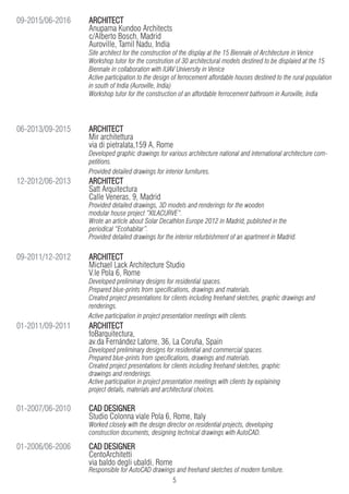 5
ARCHITECT
Anupama Kundoo Architects
c/Alberto Bosch, Madrid
Auroville, Tamil Nadu, India
Site architect for the construction of the display at the 15 Biennale of Architecture in Venice
Workshop tutor for the constrution of 30 architectural models destined to be displaied at the 15
Biennale in collaboration with IUAV University in Venice
Active participation to the design of ferrocement affordable houses destined to the rural population
in south of India (Auroville, India)
Workshop tutor for the construction of an affordable ferrocement bathroom in Auroville, India
ARCHITECT
Mir architettura
via di pietralata,159 A, Rome
Developed graphic drawings for various architecture national and international architecture com-
petitions.
Provided detailed drawings for interior furnitures.
ARCHITECT
Satt Arquitectura
Calle Veneras, 9, Madrid
Provided detailed drawings, 3D models and renderings for the wooden
modular house project “XILACURVE”.
Wrote an article about Solar Decathlon Europe 2012 in Madrid, published in the
periodical “Ecohabitar”.
Provided detailed drawings for the interior refurbishment of an apartment in Madrid.
ARCHITECT
Michael Lack Architecture Studio
V.le Pola 6, Rome
Developed preliminary designs for residential spaces.
Prepared blue-prints from specifications, drawings and materials.
Created project presentations for clients including freehand sketches, graphic drawings and
renderings.
Active participation in project presentation meetings with clients.
ARCHITECT
foBarquitectura,
av.da Fernández Latorre, 36, La Coruña, Spain
Developed preliminary designs for residential and commercial spaces.
Prepared blue-prints from specifications, drawings and materials.
Created project presentations for clients including freehand sketches, graphic
drawings and renderings.
Active participation in project presentation meetings with clients by explaining
project details, materials and architectural choices.
09-2015/06-2016
06-2013/09-2015
12-2012/06-2013
09-2011/12-2012
01-2011/09-2011
CAD DESIGNER
Studio Colonna viale Pola 6, Rome, Italy
Worked closely with the design director on residential projects, developing
construction documents, designing technical drawings with AutoCAD.
01-2007/06-2010
CAD DESIGNER
CentoArchitetti
via baldo degli ubaldi, Rome
Responsible for AutoCAD drawings and freehand sketches of modern furniture.
01-2006/06-2006
 