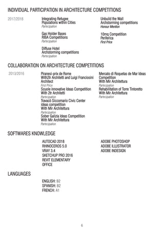 6
COLLABORATION ON ARCHITECTURE COMPETITIONS
SOFTWARES KNOWLEDGE
Integrating Refugee
Populations within Cities
Partecipation
Gas Holder Bases
RIBA Competitions
Partecipation
Diffuse Hotel
Archstorming competitions
Partecipation
Unbuild the Wall
Archstorming competitions
Honour Mention
10mq Competition
Periferica
First Price
Piranesi-prix de Rome
With2tr Architetti and Luigi Franciosini
Architect
First Price
Scuole innovative Ideas Competition
With 2tr Architetti
Partecipation
Travacò Siccomario Civic Center
ideas competition
With Mir Architettura
Partecipation
Sober Galizia Ideas Competition
With Mir Architettura
Partecipation
Mercato di Roquetas de Mar Ideas
Competition
With Mir Architettura
Partecipation
Rehabilitation of Torre Tintoretto
With Mir Architettura
Partecipation
AUTOCAD 2018
RHINOCEROS 5.0
VRAY 3.4
SKETCHUP PRO 2016
REVIT ELEMENTARY
OFFICE
ADOBE PHOTOSHOP
ADOBE ILLUSTRATOR
ADOBE INDESIGN
INDIVIDUAL PARTICIPATION IN ARCHITECTURE COMPETITIONS
2017/2018
2013/2016
ENGLISH: B2
SPANISH: B2
FRENCH: A1
LANGUAGES
 