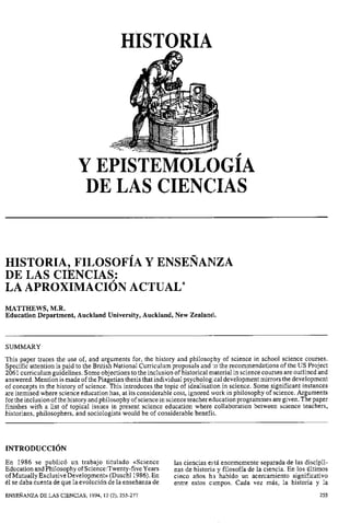 HISTORIA
Y EPISTEMOLOGÍA
DE LAS CIENClIAS
HISTORIA, FILOSOFÍA Y ENSEÑANZA
DE LAS CIENCIAS:
LA APROXIMACI~NACTUAL*
MATTHEWS, M.R.
Education Department, Auckland University, Auckland, New Zealancl.
SUMMARY
This paper traces the use of, and arguments for, the history and philoso~lhyof science in school science courses.
Specific attention is paid to the British National Curriculum proposals and :o the recommendations of the US Project
2061 curriculum guidelines. Someobjections to the inclusion of historical material in science courses are outlined and
answered. Mention is made of the Piagetian thesis that individual psycholog.cal development mirrors the development
of concepts in the history of science. This introduces the topic of idealisation in science. Some significant instances
are itemised where science education has, at its considerable cost, ignored work in philosophy of science. Arguments
for theinclusion of thehistory andphilosophy of sciencein science teacher etlucationprogrammes aregiven.Thepaper
finishes with a list of topical issues in present science education where collaboration between science teachers,
historians, philosophers, and sociologists would be of considerable benefit.
En 1986 se publicó un trabajo titulado «Science las ciencias e5tá enormemente separada de las discipli-
Education andPhilosophy of Science:Twenty-fiveYears nas de historiii y filosofía de la ciencia. En los últimos
ofMutually ExclusiveDevelopment~~(Duschl1986).En cinco años ha habido un acercamiento significativo
él se daba cuenta de que la evolución de la enseñanza de entre estos c,impos. Cada vez más, la historia y la
ENSEÑANZA DE LAS CIENCIAS, 1994, 12 (2), 255-277 255
 