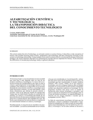 INVESTIGACIÓN DIDÁCTICA

ALFABETIZACIÓN CIENTÍFICA
Y TECNOLÓGICA:
LA TRANSPOSICIÓN DIDÁCTICA
DEL CONOCIMIENTO TECNOLÓGICO
CAJAS, FERNANDO
Asociación Americana para el Avance de la Ciencia
(American Association for the Advancement of Science, AAAS). Washington DC

SUMMARY
This article studies the role of technology, as curricular content, in science literacy. It describes a wide conception of
literacy that includes knowing about science, mathematics and technology and their interactions focusing on the
science or technology relationship. Using examples from control systems (electric circuits) and the design of structures
(bridges), the article illustrates that there are technological concepts that are important for literacy. It also discusses
the difficulties of introducing technology studies in general education.

INTRODUCCIÓN
Al iniciarse el siglo XXI nos encontramos en una sociedad
que, para bien o mal, depende cada vez más de sus
avances científicos y tecnológicos. Lo nuevo de la evolución reciente de la modernidad es que cada vez más la
ciencia y particularmente la tecnología afectan la vida
cotidiana. Esta influencia es observable en la creciente
demanda de conocimiento científico y tecnológico para
tomar decisiones comunes, ya sean individuales, como
dietas alimenticias que afectan la presión arterial, o
sociales, como la de optar por fuentes de energía más
limpias que las tradicionales basadas en combustión de
petróleo. La ciencia y la tecnología han dejado de ser
parte del discurso de unos pocos académicos para formar
parte de la «canasta básica» del ciudadano de a pie. De
hecho, para interpretar las noticias diarias se requiere de
un conocimiento mínimo en ciencia y tecnología.
Paradójicamente, la mayoría de los miembros de nuestras sociedades –ya sean las autollamadas desarrolladas
ENSEÑANZA DE LAS CIENCIAS, 2001, 19 (2), 243-254

o las que son consideradas en vías de desarrollo– entienden muy poco acerca de la naturaleza de la ciencia y la
tecnología que han transformado el mundo moderno
(Jenkins, 1997; Layton, 1994a). En lo que respecta a
tecnología, esto no es ninguna sorpresa, pues en ningún
momento en su trayectoria escolar nuestros estudiantes
reciben una educación explícita en tecnología. En los
programas escolares muy pocas veces se estudia la
interacción entre ciencia, tecnología y sociedad y casi
nunca se discute la naturaleza de la tecnología como es
el caso del diseño tecnológico, su impredictibilidad y su
relación con los riesgos naturales o sociales que le
acompañan (AAAS, 1997).
La falta de conocimiento tecnológico útil para que los
estudiantes y futuros ciudadanos comprendan y transformen la realidad que les rodea es parte de una problemática mayor llamada bajo nivel de alfabetización científica y tecnológica. En los años ochenta se llevaron a
243

 