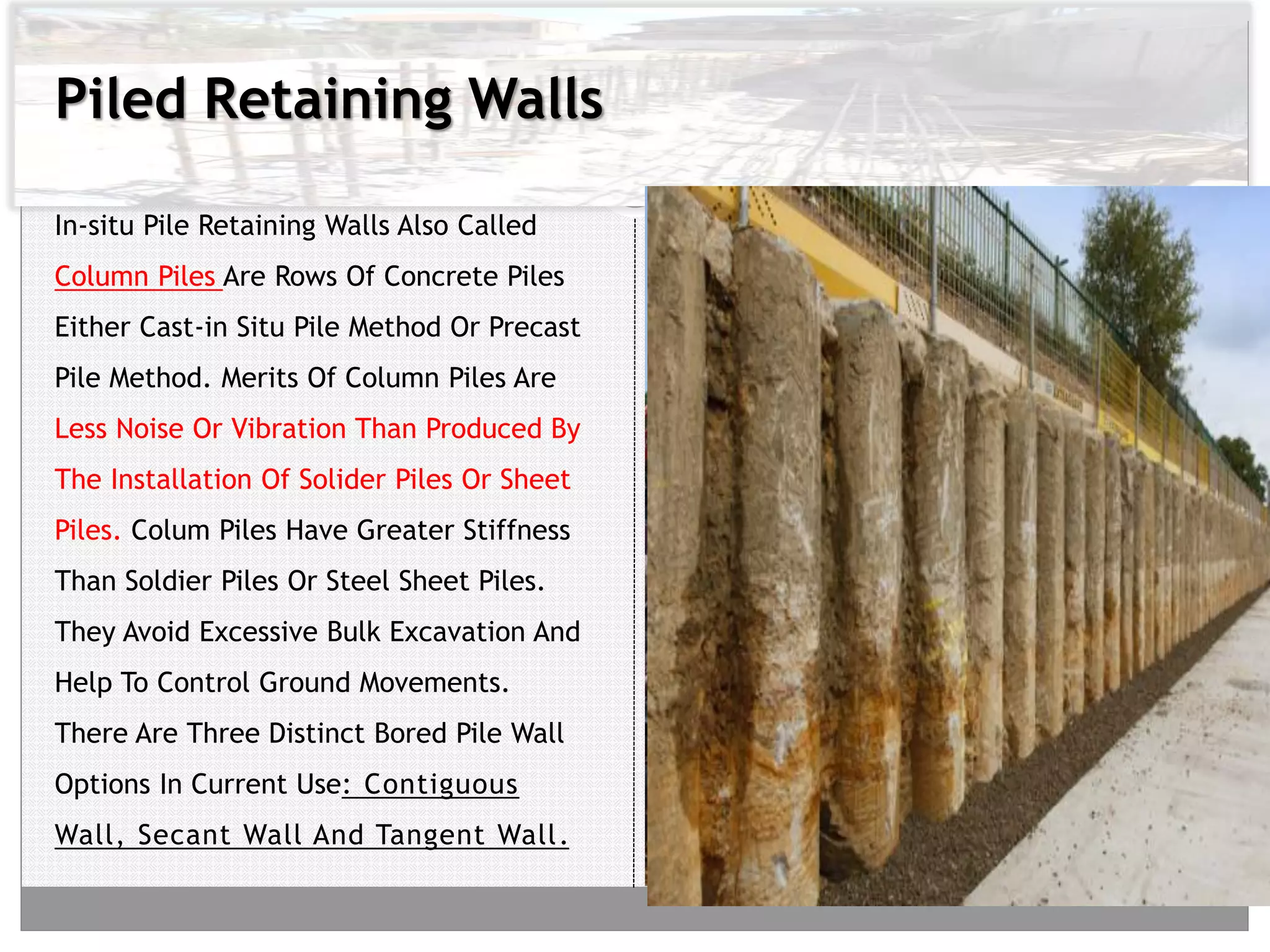 Piled Retaining Walls
In-situ Pile Retaining Walls Also Called
Column Piles Are Rows Of Concrete Piles
Either Cast-in Situ Pile Method Or Precast
Pile Method. Merits Of Column Piles Are
Less Noise Or Vibration Than Produced By
The Installation Of Solider Piles Or Sheet
Piles. Colum Piles Have Greater Stiffness
Than Soldier Piles Or Steel Sheet Piles.
They Avoid Excessive Bulk Excavation And
Help To Control Ground Movements.
There Are Three Distinct Bored Pile Wall
Options In Current Use: Contiguous
Wall, Secant Wall And Tangent Wall.
 