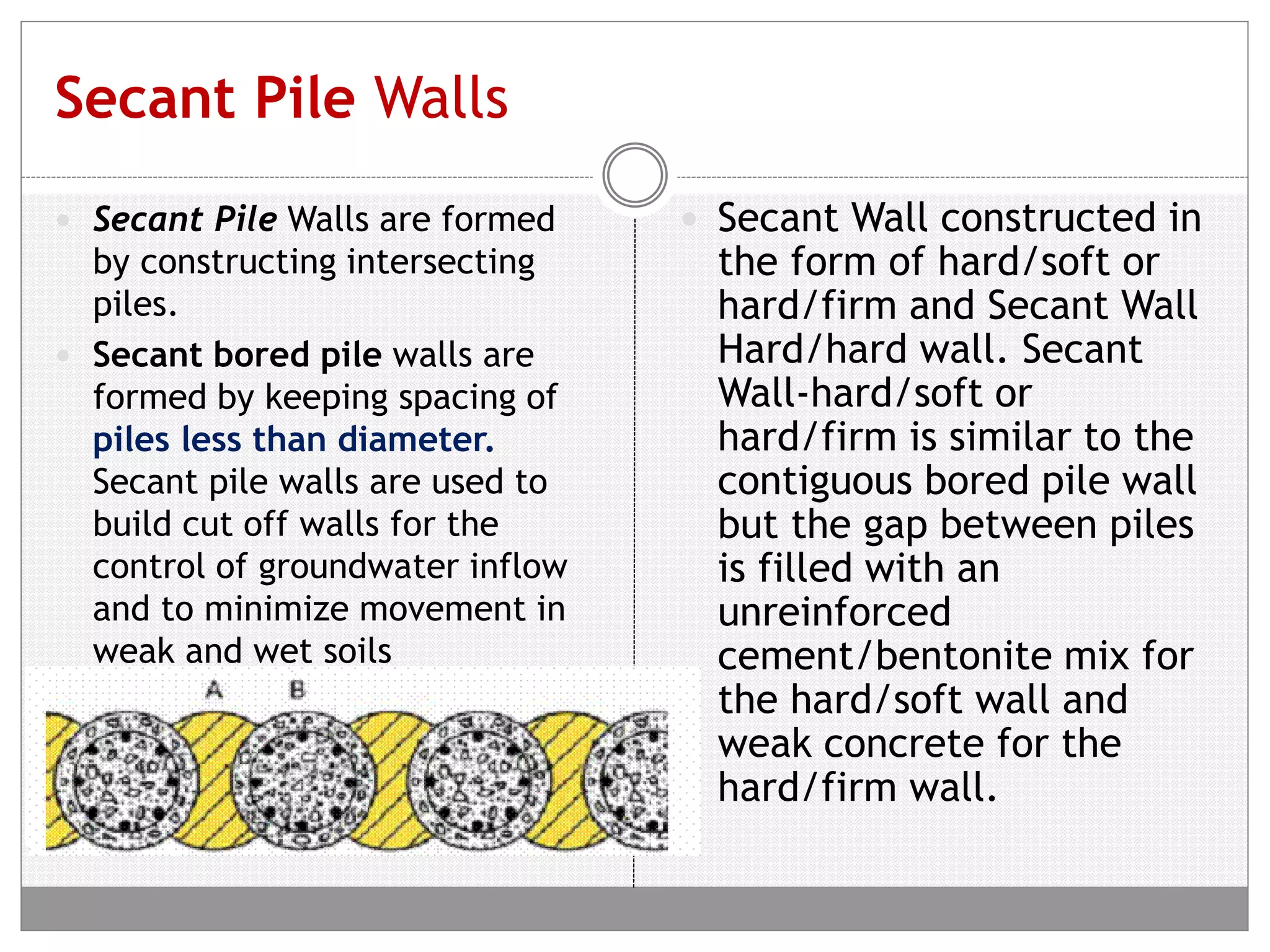 Secant Pile Walls
 Secant Pile Walls are formed
by constructing intersecting
piles.
 Secant bored pile walls are
formed by keeping spacing of
piles less than diameter.
Secant pile walls are used to
build cut off walls for the
control of groundwater inflow
and to minimize movement in
weak and wet soils
 Secant Wall constructed in
the form of hard/soft or
hard/firm and Secant Wall
Hard/hard wall. Secant
Wall-hard/soft or
hard/firm is similar to the
contiguous bored pile wall
but the gap between piles
is filled with an
unreinforced
cement/bentonite mix for
the hard/soft wall and
weak concrete for the
hard/firm wall.
 