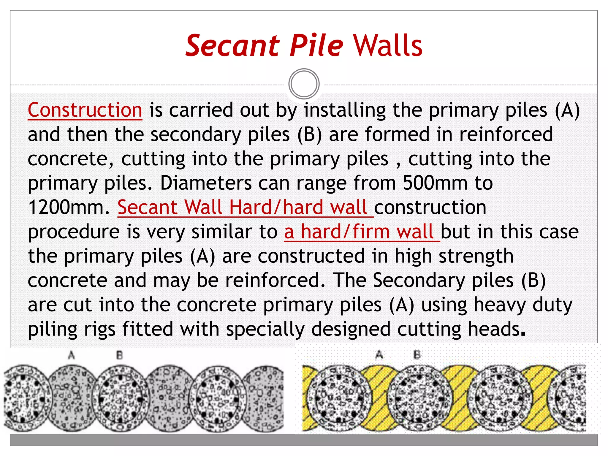 Secant Pile Walls
Construction is carried out by installing the primary piles (A)
and then the secondary piles (B) are formed in reinforced
concrete, cutting into the primary piles , cutting into the
primary piles. Diameters can range from 500mm to
1200mm. Secant Wall Hard/hard wall construction
procedure is very similar to a hard/firm wall but in this case
the primary piles (A) are constructed in high strength
concrete and may be reinforced. The Secondary piles (B)
are cut into the concrete primary piles (A) using heavy duty
piling rigs fitted with specially designed cutting heads.
 