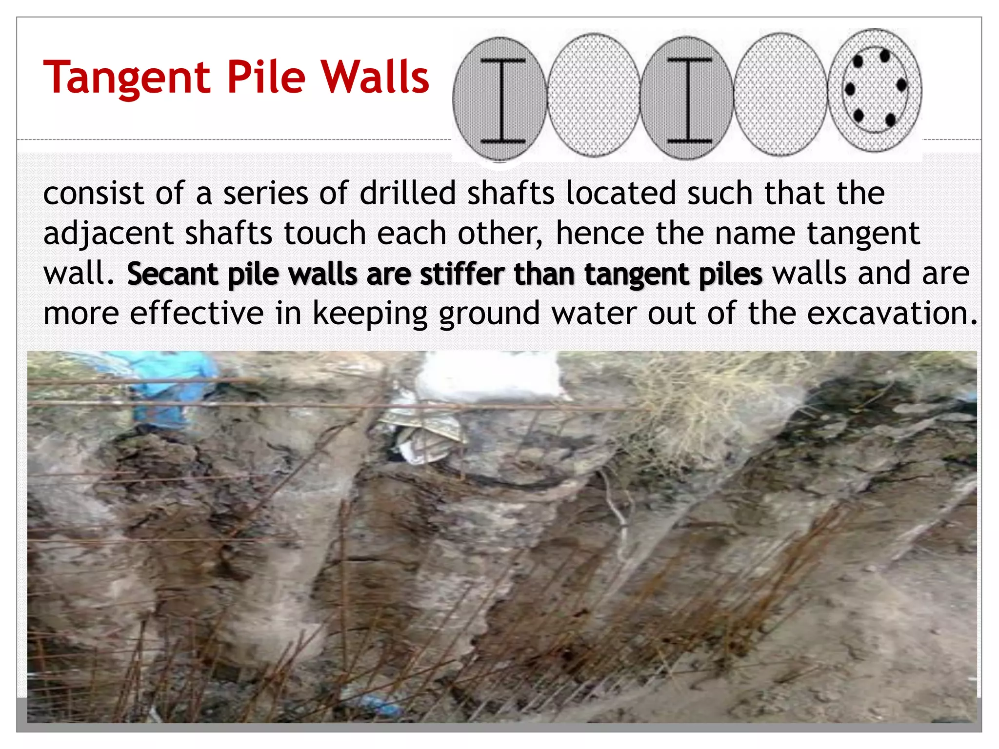 Tangent Pile Walls
consist of a series of drilled shafts located such that the
adjacent shafts touch each other, hence the name tangent
wall. walls and are
more effective in keeping ground water out of the excavation.
 