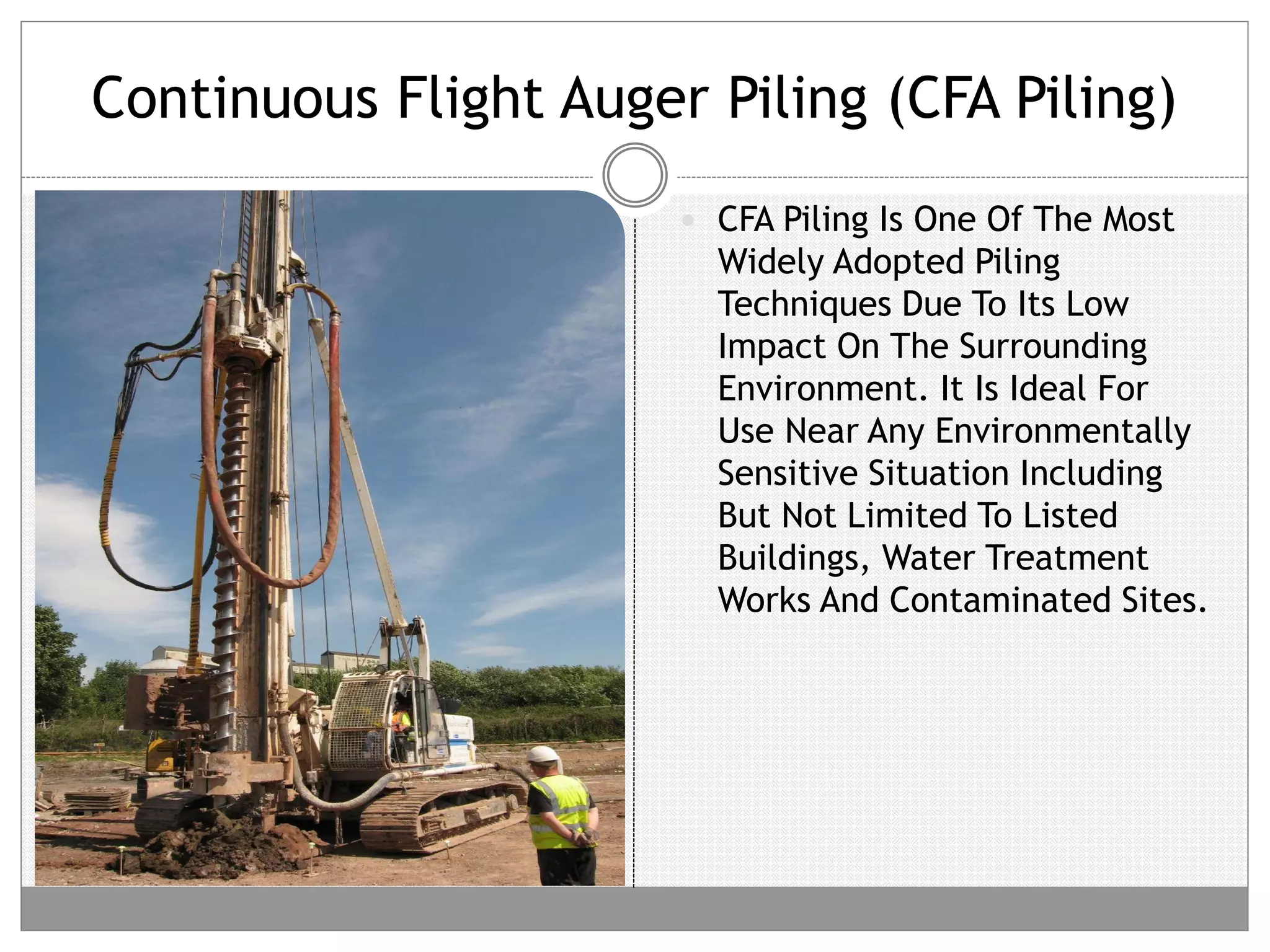 Continuous Flight Auger Piling (CFA Piling)
 CFA Piling Is One Of The Most
Widely Adopted Piling
Techniques Due To Its Low
Impact On The Surrounding
Environment. It Is Ideal For
Use Near Any Environmentally
Sensitive Situation Including
But Not Limited To Listed
Buildings, Water Treatment
Works And Contaminated Sites.
 