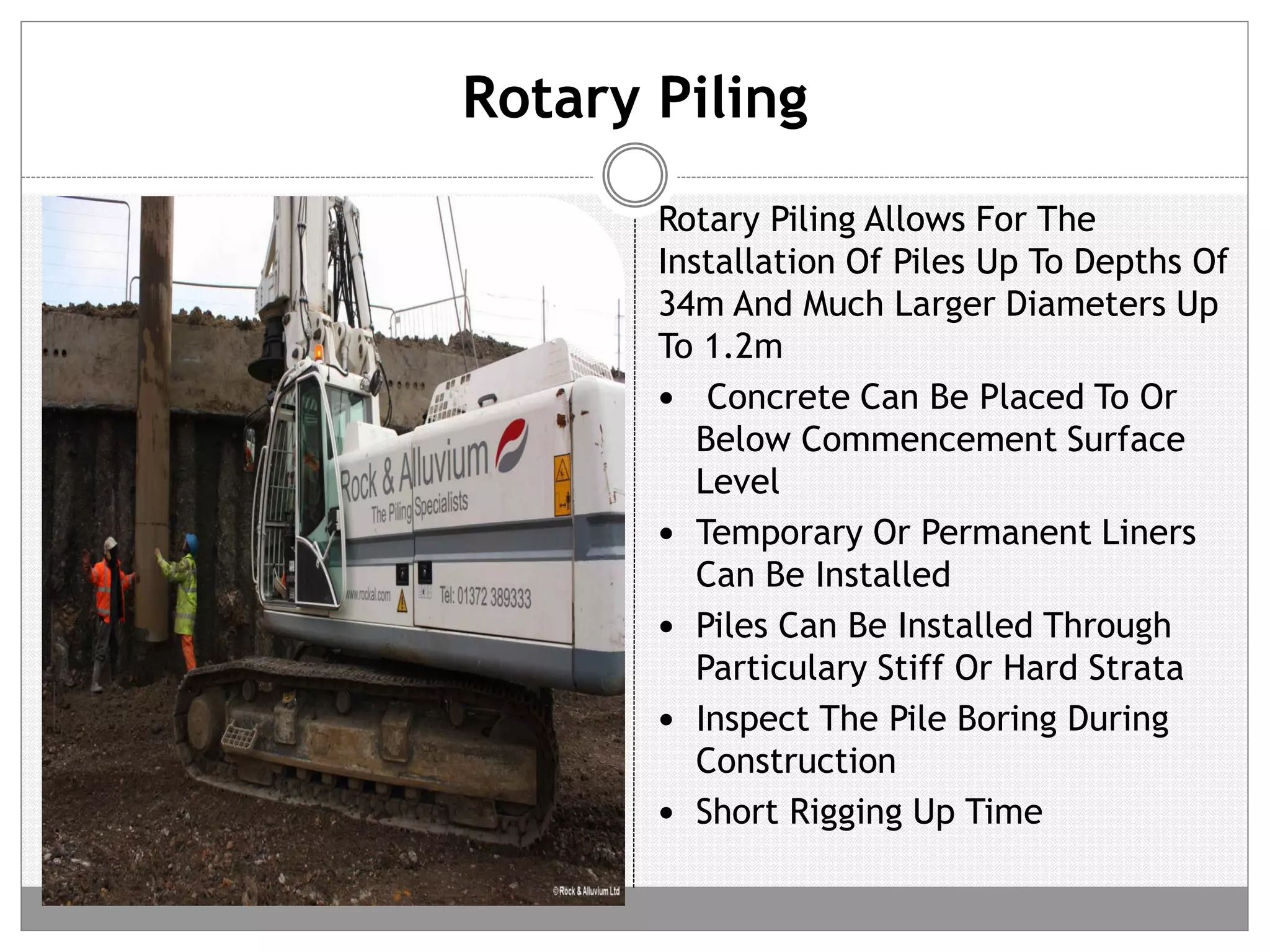 Rotary Piling
Rotary Piling Allows For The
Installation Of Piles Up To Depths Of
34m And Much Larger Diameters Up
To 1.2m
 Concrete Can Be Placed To Or
Below Commencement Surface
Level
 Temporary Or Permanent Liners
Can Be Installed
 Piles Can Be Installed Through
Particulary Stiff Or Hard Strata
 Inspect The Pile Boring During
Construction
 Short Rigging Up Time
 