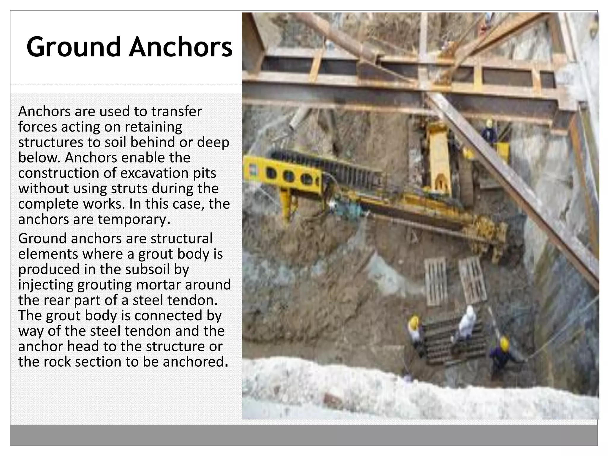 Ground Anchors
Anchors are used to transfer
forces acting on retaining
structures to soil behind or deep
below. Anchors enable the
construction of excavation pits
without using struts during the
complete works. In this case, the
anchors are temporary.
Ground anchors are structural
elements where a grout body is
produced in the subsoil by
injecting grouting mortar around
the rear part of a steel tendon.
The grout body is connected by
way of the steel tendon and the
anchor head to the structure or
the rock section to be anchored.
 