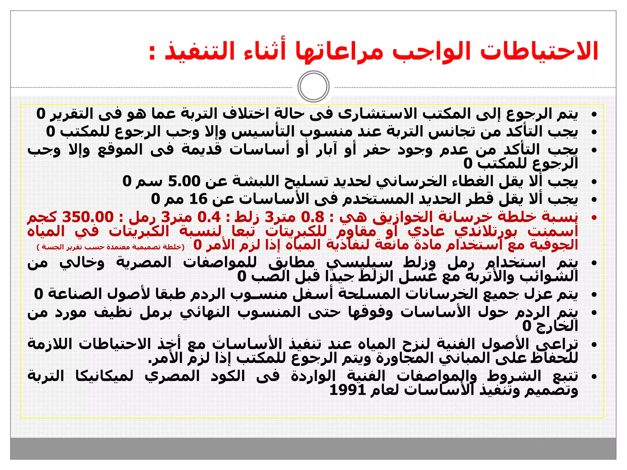 ‫التنفيذ‬ ‫أثناء‬ ‫مراعاتها‬ ‫الواجب‬ ‫االحتياطات‬:
‫يتم‬‫الرجوع‬‫إ‬‫لى‬‫المكتب‬‫االستشارى‬‫فى‬‫حالة‬‫اختالف‬‫التربة‬‫عما‬‫هو‬‫فى‬‫التق‬‫رير‬0
‫يجب‬‫التأكد‬‫من‬‫تجانس‬‫التربة‬‫عند‬‫منسوب‬‫التأسيس‬‫وإال‬‫وجب‬‫الرجوع‬‫للمك‬‫تب‬0
‫يجب‬‫التأكد‬‫من‬‫عدم‬‫وجود‬‫حفر‬‫أو‬‫آبار‬‫أو‬‫أساسات‬‫قديمة‬‫فى‬‫الموقع‬‫وإال‬‫وجب‬
‫الرجوع‬‫للمكتب‬0
‫يجب‬‫أال‬‫يقل‬‫الغطاء‬‫الخرساني‬‫لحديد‬‫تسليح‬‫اللبشة‬‫عن‬5.00‫سم‬0
‫يجب‬‫أال‬‫يقل‬‫قطر‬‫الحديد‬‫المستخدم‬‫فى‬‫األساسات‬‫عن‬16‫مم‬0
‫نسبة‬‫خلطة‬‫خرسانة‬‫الخوازيق‬‫هي‬:0.8‫متر‬3‫زلط‬:0.4‫متر‬3‫رمل‬:350.00‫كجم‬
‫أسمنت‬‫بورتالندي‬‫عادي‬‫أو‬‫مقاوم‬‫للكبريتات‬‫تبعا‬‫لنسبة‬‫الكبريتات‬‫في‬‫المياه‬
‫الجوفية‬‫مع‬‫استخدام‬‫مادة‬‫مانعة‬‫لنفاذية‬‫المياه‬‫إذا‬‫لزم‬‫األمر‬0(‫خلطة‬‫تصميمية‬‫معتمدة‬‫حسب‬‫تقرير‬‫الجسة‬)
‫يتم‬‫استخدام‬‫رمل‬‫وزلط‬‫سيليسي‬‫مطابق‬‫للمواصفات‬‫المصرية‬‫وخالي‬‫من‬
‫الشوائب‬‫واألتربة‬‫مع‬‫غسل‬‫الزلط‬‫جيدا‬‫قبل‬‫الصب‬0
‫يتم‬‫عزل‬‫جميع‬‫الخرسانات‬‫المسلحة‬‫أسفل‬‫منسـوب‬‫الردم‬‫طبقا‬‫ألصول‬‫الصن‬‫اعة‬0
‫يتم‬‫الردم‬‫حول‬‫األساسات‬‫وفوقها‬‫حتى‬‫المنسوب‬‫النهائي‬‫برمل‬‫نظيف‬‫مورد‬‫م‬‫ن‬
‫الخارج‬0
‫تراعى‬‫األصول‬‫الفنية‬‫لنزح‬‫المياه‬‫عند‬‫تنفيذ‬‫األساسات‬‫مع‬‫أخذ‬‫االحتياطات‬‫الالزمة‬
‫للحفاظ‬‫على‬‫المباني‬‫المجاورة‬‫ويتم‬‫الرجوع‬‫للمكتب‬‫إذا‬‫لزم‬‫األمر‬.
‫تتبع‬‫الشروط‬‫والمواصفات‬‫الفنية‬‫الواردة‬‫فى‬‫الكود‬‫المصري‬‫لميكانيكا‬‫ال‬‫تربة‬
‫وتصميم‬‫وتنفيذ‬‫األساسات‬‫لعام‬1991
 