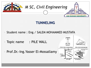M SC, Civil Engineering
TUNNELING
 Student name : Eng./ SALEM MOHAMMED MUSTAFA
 Topic name : PILE WALL
 Prof.Dr.-Ing.Yasser El-Mossallamy
 
