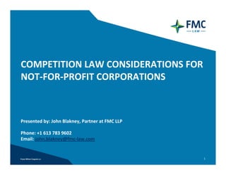 COMPETITION LAW CONSIDERATIONS FOR
NOT‐FOR‐PROFIT CORPORATIONS



Presented by: John Blakney, Partner at FMC LLP

Phone: +1 613 783 9602 
Email: john.blakney@fmc‐law.com


                                                 1
 