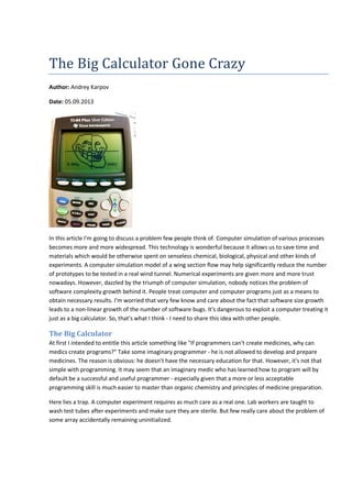 The Big Calculator Gone Crazy 
Author: Andrey Karpov 
Date: 05.09.2013 
In this article I'm going to discuss a problem few people think of. Computer simulation of various processes 
becomes more and more widespread. This technology is wonderful because it allows us to save time and 
materials which would be otherwise spent on senseless chemical, biological, physical and other kinds of 
experiments. A computer simulation model of a wing section flow may help significantly reduce the number 
of prototypes to be tested in a real wind tunnel. Numerical experiments are given more and more trust 
nowadays. However, dazzled by the triumph of computer simulation, nobody notices the problem of 
software complexity growth behind it. People treat computer and computer programs just as a means to 
obtain necessary results. I'm worried that very few know and care about the fact that software size growth 
leads to a non-linear growth of the number of software bugs. It's dangerous to exploit a computer treating it 
just as a big calculator. So, that's what I think - I need to share this idea with other people. 
The Big Calculator 
At first I intended to entitle this article something like "If programmers can't create medicines, why can 
medics create programs?" Take some imaginary programmer - he is not allowed to develop and prepare 
medicines. The reason is obvious: he doesn't have the necessary education for that. However, it's not that 
simple with programming. It may seem that an imaginary medic who has learned how to program will by 
default be a successful and useful programmer - especially given that a more or less acceptable 
programming skill is much easier to master than organic chemistry and principles of medicine preparation. 
Here lies a trap. A computer experiment requires as much care as a real one. Lab workers are taught to 
wash test tubes after experiments and make sure they are sterile. But few really care about the problem of 
some array accidentally remaining uninitialized. 
 