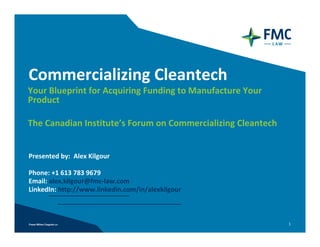 Commercializing Cleantech
Your Blueprint for Acquiring Funding to Manufacture Your 
Product

The Canadian Institute’s Forum on Commercializing Cleantech


Presented by:  Alex Kilgour

Phone: +1 613 783 9679
Email: alex.kilgour@fmc‐law.com
LinkedIn: http://www.linkedin.com/in/alexkilgour



                                                              1
 