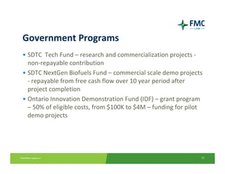 Government Programs
• SDTC  Tech Fund – research and commercialization projects ‐
  non‐repayable contribution
• SDTC NextGen Biofuels Fund – commercial scale demo projects 
  ‐ repayable from free cash flow over 10 year period after 
  project completion
• Ontario Innovation Demonstration Fund (IDF) – grant program 
  – 50% of eligible costs, from $100K to $4M – funding for pilot 
  demo projects




                                                                11
 