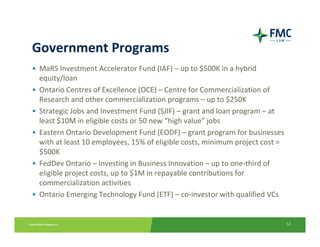 Government Programs
• MaRS Investment Accelerator Fund (IAF) – up to $500K in a hybrid 
  equity/loan
• Ontario Centres of Excellence (OCE) – Centre for Commercialization of 
  Research and other commercialization programs – up to $250K
• Strategic Jobs and Investment Fund (SJIF) – grant and loan program – at 
  least $10M in eligible costs or 50 new “high value” jobs
• Eastern Ontario Development Fund (EODF) – grant program for businesses 
  with at least 10 employees, 15% of eligible costs, minimum project cost = 
  $500K
• FedDev Ontario – Investing in Business Innovation – up to one‐third of 
  eligible project costs, up to $1M in repayable contributions for
  commercialization activities
• Ontario Emerging Technology Fund (ETF) – co‐investor with qualified VCs


                                                                               12
 