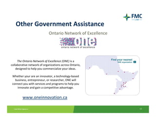 Other Government Assistance
                             Ontario Network of Excellence




     The Ontario Network of Excellence (ONE) is a 
collaborative network of organizations across Ontario, 
    designed to help you commercialize your ideas.

 Whether your are an innovator, a technology‐based 
   business, entrepreneur, or researcher, ONE will 
 connect you with services and programs to help you 
    innovate and gain a competitive advantage.


         www.oneinnovation.ca

                                                             13
 