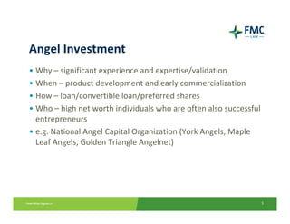 Angel Investment
• Why – significant experience and expertise/validation
• When – product development and early commercialization
• How – loan/convertible loan/preferred shares
• Who – high net worth individuals who are often also successful 
  entrepreneurs
• e.g. National Angel Capital Organization (York Angels, Maple 
  Leaf Angels, Golden Triangle Angelnet)




                                                                5
 