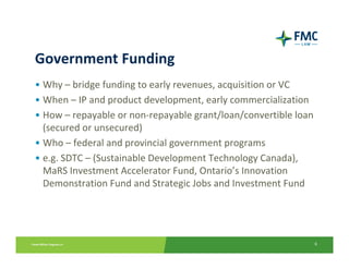 Government Funding
• Why – bridge funding to early revenues, acquisition or VC
• When – IP and product development, early commercialization
• How – repayable or non‐repayable grant/loan/convertible loan 
  (secured or unsecured)
• Who – federal and provincial government programs
• e.g. SDTC – (Sustainable Development Technology Canada), 
  MaRS Investment Accelerator Fund, Ontario’s Innovation 
  Demonstration Fund and Strategic Jobs and Investment Fund




                                                              6
 