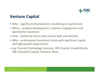 Venture Capital
• Why – significant development, marketing or capital costs
• When – product development, customer engagement and 
  operational expansion
• How – preferred shares with certain bells and whistles
• Who – professional investment funds with significant capital 
  and high growth expectations
• e.g. Emerald Technology Ventures, XPV Capital, GrowthWorks, 
  DBL Cleantech Capital, Ventures West




                                                                  7
 