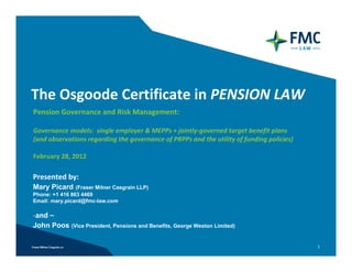 The Osgoode Certificate in PENSION LAW
Pension Governance and Risk Management:

Governance models:  single employer & MEPPs + jointly‐governed target benefit plans
(and observations regarding the governance of PRPPs and the utility of funding policies)  

February 28, 2012

Presented by: 
Mary Picard     (Fraser Milner Casgrain LLP)
Phone: +1 416 863 4469
Email: mary.picard@fmc-law.com

‐and –
John Poos     (Vice President, Pensions and Benefits, George Weston Limited)


                                                                                             1
 