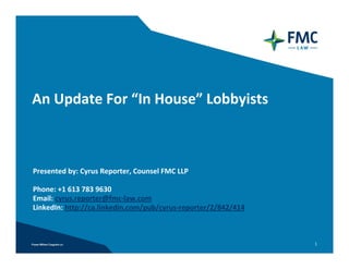 An Update For “In House” Lobbyists



Presented by: Cyrus Reporter, Counsel FMC LLP

Phone: +1 613 783 9630 
Email: cyrus.reporter@fmc‐law.com
LinkedIn: http://ca.linkedin.com/pub/cyrus‐reporter/2/842/414



                                                                1
 