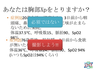 あなたは胸部Xpをとりますか？
 • 症例1)20歳女性、持病なし、3日前から咽
           必須ではない
    頭痛、鼻汁、発熱と咳、夜に咳が止まら
    ないために来院。
    体温37.5℃、呼吸数15、脈拍90、SpO2
    98％
• 症例2)76歳男性、肺気腫、3日前から食欲
           撮影しよう!!
   が無いために来院。
   体温36℃、呼吸数24、脈拍90、SpO2 94%
   (いつもSpO2は94%くらい）
 
