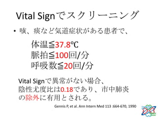 Vital Signでスクリーニング
• 咳、痰など気道症状がある患者で、

  体温≦37.8℃
  脈拍≦100回/分
  呼吸数≦20回/分
Vital Signで異常がない場合、
陰性尤度比は0.18であり、市中肺炎
の除外に有用とされる。
      Gennis P, et al. Ann Intern Med 113 :664-670, 1990
 