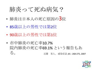 肺炎って死ぬ病気？
• 肺炎は日本人の死亡原因の3位
• 85歳以上の男性では第2位
• 90歳以上の男性では第1位
• 市中肺炎の死亡率10.7%
  院内肺炎の死亡率69.1% という報告もあ
  る。       近藤 晃ら、 感染症誌 ;81 : 268-275, 2007
 