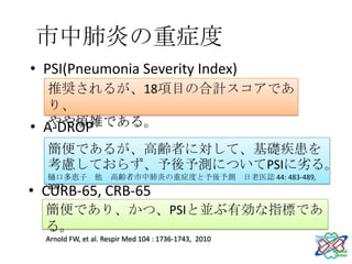 市中肺炎の重症度
• PSI(Pneumonia Severity Index)
  (IDSA/ATS)
   推奨されるが、18項目の合計スコアであ
   り、
   やや煩雑である。
• A-DROP
  (日本呼吸器学会）
  簡便であるが、高齢者に対して、基礎疾患を
  考慮しておらず、予後予測についてPSIに劣る。
  樋口多恵子 他            高齢者市中肺炎の重症度と予後予測 日老医誌 44: 483-489,

• CURB-65, CRB-65
  2007

 (BTS）
  簡便であり、かつ、PSIと並ぶ有効な指標であ
  る。
  Arnold FW, et al. Respir Med 104 : 1736-1743, 2010
 