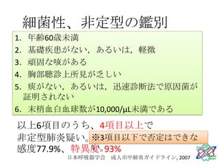 細菌性、非定型の鑑別
1．年齢60歳未満
2．基礎疾患がない，あるいは，軽微
3．頑固な咳がある
4．胸部聴診上所見が乏しい
5．痰がない，あるいは，迅速診断法で原因菌が
 証明されない
6．末梢血白血球数が10,000/μL未満である
以上6項目のうち、4項目以上で
非定型肺炎疑い。  ※3項目以下で否定はできな
          い。
感度77.9%、特異度 93%
      日本呼吸器学会 成人市中肺炎ガイドライン, 2007
 