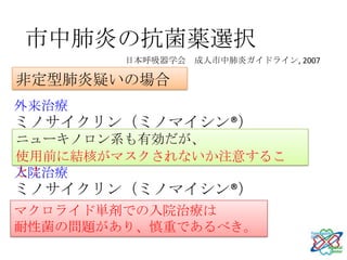 市中肺炎の抗菌薬選択
        日本呼吸器学会 成人市中肺炎ガイドライン, 2007

非定型肺炎疑いの場合
外来治療
ミノサイクリン（ミノマイシン®）
ニューキノロン系も有効だが、
アジスロマイシン（ジスロマック®）
使用前に結核がマスクされないか注意するこ
と！
入院治療
ミノサイクリン（ミノマイシン®）
マクロライド単剤での入院治療は
耐性菌の問題があり、慎重であるべき。
 