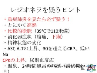 レジオネラを疑うヒント
・重症肺炎を見たら必ず疑う！
・とにかく高熱
・比較的徐脈（39℃で110未満）
・消化器症状（腹痛、下痢）
・精神状態の変化
・AST, ALTの上昇、30を超えるCRP、低い
Na
CPKの上昇、尿潜血反応
・温泉、24時間風呂の病歴（潜伏期2～10
               Cunha BA, Pneumonia Essentials 2010
                                               Etc.
 