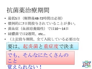 抗菌薬治療期間
•   最低5日（解熱後48-72時間は必須）
•   慣例的に7日間投与されていることが多い。
•   菌血症（血液培養陽性）では10～14日
•   緑膿菌では2週間、etc…
• （上記投与期間、全て入院している必要はな
  い。）
    要は、起炎菌と重症度で決ま
    る。
    でも、そんなにたくさんの
    こと
    覚えられない！
 
