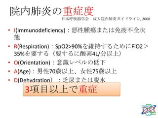 院内肺炎の重症度
              日本呼吸器学会 成人院内肺炎ガイドライン, 2008


• I(Immunodeficiency)：悪性腫瘍または免疫不全状
  態
• R(Respiration)：SpO2>90%を維持するためにFiO2＞
  35%を要する（要するに酸素4L/分以上）
• O(Orientation)：意識レベルの低下
• A(Age)：男性70歳以上、女性75歳以上
• D(Dehydration）：乏尿または脱水
    3項目以上で重症
 
