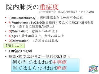 院内肺炎の重症度
                日本呼吸器学会 成人院内肺炎ガイドライン, 2008

• I(Immunodeficiency)：悪性腫瘍または免疫不全状態
• R(Respiration)：SpO2>90%を維持するためにFiO2＞35%を要
  する（要するに酸素4L/分以上）
• O(Orientation)：意識レベルの低下
• A(Age)：男性70歳以上、女性75歳以上
• D(Dehydration）：乏尿または脱水
2項目以下
• CRP≧20 mg/dl
• 胸部X線で広がりが一側肺の2/3以上
   何か当てはまれば中等症
   当てはまらなければ軽症
 