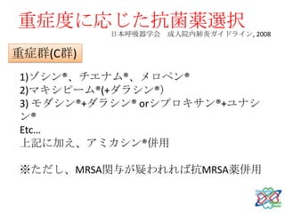 重症度に応じた抗菌薬選択
          日本呼吸器学会 成人院内肺炎ガイドライン, 2008

重症群(C群)
1)ゾシン®、チエナム®、メロペン®
2)マキシピーム®(+ダラシン®）
3) モダシン®+ダラシン® orシプロキサン®+ユナシ
ン®
Etc…
上記に加え、アミカシン®併用

※ただし、MRSA関与が疑われれば抗MRSA薬併用
 