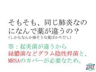 そもそも、同じ肺炎なの
になんで薬が違うの？
(しかもなんか強そうな薬ばかりだし）

答：起炎菌が違うから
緑膿菌などグラム陰性桿菌と、
MRSAのカバーが必要なため。
 