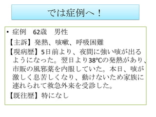 では症例へ！
• 症例 62歳 男性
【主訴】発熱、咳嗽、呼吸困難
【現病歴】5日前より、夜間に強い咳が出る
 ようになった。翌日より38℃の発熱があり、
 市販の風邪薬を内服していた。本日、咳が
 激しく息苦しくなり、動けないため家族に
 連れられて救急外来を受診した。
【既往歴】特になし
 