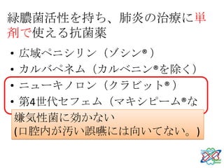 緑膿菌活性を持ち、肺炎の治療に単
剤で使える抗菌薬
• 広域ペニシリン（ゾシン® ）
• カルバペネム（カルベニン®を除く）
• ニューキノロン（クラビット® ）
• 第4世代セフェム（マキシピーム®な
  ど）
 嫌気性菌に効かない
 (口腔内が汚い誤嚥には向いてない。)
 