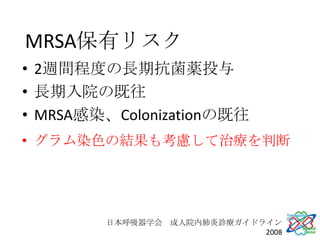 MRSA保有リスク
• 2週間程度の長期抗菌薬投与
• 長期入院の既往
• MRSA感染、Colonizationの既往
• グラム染色の結果も考慮して治療を判断




        日本呼吸器学会 成人院内肺炎診療ガイドライン
                            2008
 