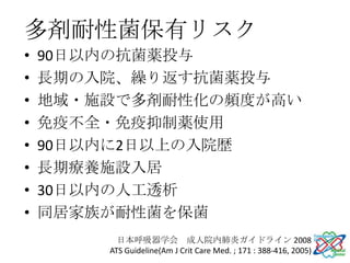 多剤耐性菌保有リスク
•   90日以内の抗菌薬投与
•   長期の入院、繰り返す抗菌薬投与
•   地域・施設で多剤耐性化の頻度が高い
•   免疫不全・免疫抑制薬使用
•   90日以内に2日以上の入院歴
•   長期療養施設入居
•   30日以内の人工透析
•   同居家族が耐性菌を保菌
          日本呼吸器学会 成人院内肺炎ガイドライン 2008
        ATS Guideline(Am J Crit Care Med. ; 171 : 388-416, 2005)
 