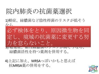 院内肺炎の抗菌薬選択
1)軽症、緑膿菌など陰性桿菌のリスクが低そう
なら、
 必ず検体をとり、原因微生物を同
  普通の肺炎としてロセフィン®やユナシン®を。
2)軽くなく、緑膿菌などリスクが疑われたら、
 定し、境域の抗菌薬に変更する努
  普通の肺炎に加え緑膿菌のカバー。
力を怠らないこと。
3) 超重症、耐性緑膿菌のリスクが高そうなら、
   緑膿菌活性を持つ薬剤を併用する。

4)上記に加え、MRSAっぽいかもと思えば
  抗MRSA薬の併用をする。
 